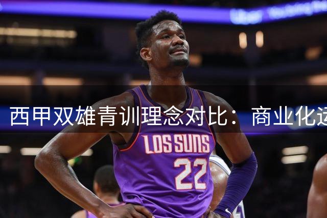西甲双雄青训理念对比：商业化运作与梯队造血之辩